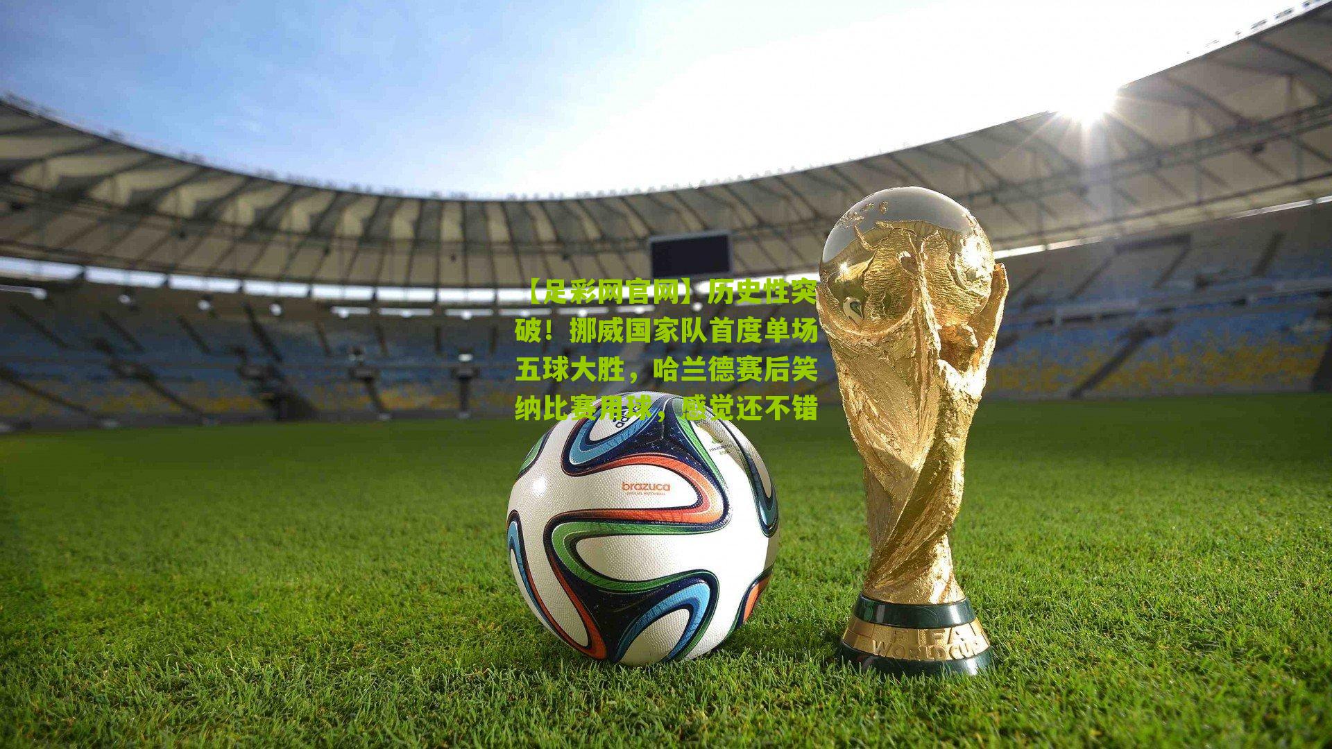 历史性突破!挪威国家队首度单场五球大胜,哈兰德赛后笑纳比赛用球,感觉还不错