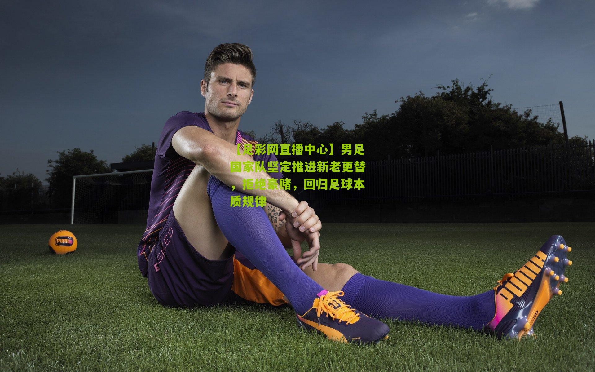 【足彩网直播中心】男足国家队坚定推进新老更替，拒绝豪赌，回归足球本质规律
